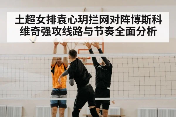 土超女排袁心玥拦网对阵博斯科维奇强攻线路与节奏全面分析 - ayx.com